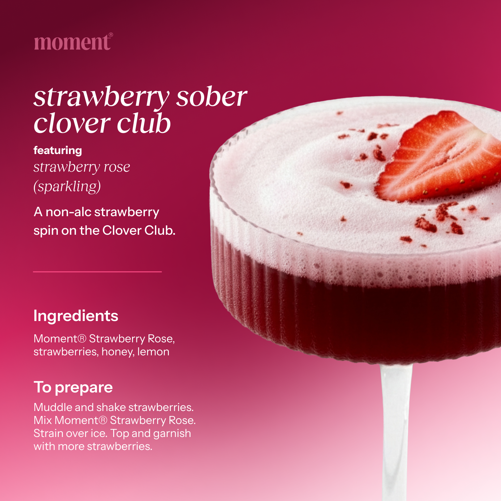 Recipe name: strawberry sober clover club
One line description: A non-alc strawberry spin on the Clover Club.
Featured Moment SKU: strawberry rose (sparkling)
Ingredients: Moment® Strawberry Rose, strawberries, honey, lemon
Numbered prep steps: Muddle and shake strawberries. Mix Moment® Strawberry Rose. Strain over ice. Top and garnish with more strawberries.
