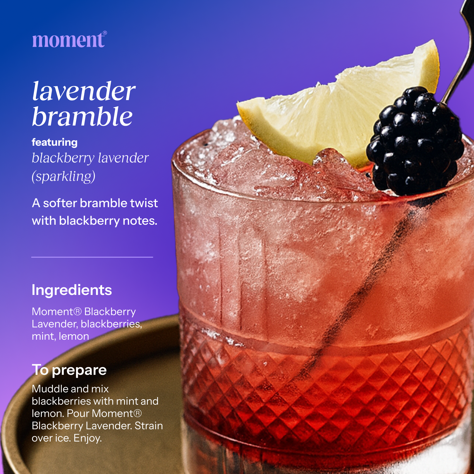 Recipe name: lavender bramble
One line description: A softer bramble twist with blackberry notes.
Featured Moment SKU: blackberry lavender (sparkling)
Ingredients: Moment® Blackberry Lavender, blackberries, mint, lemon
Numbered prep steps: Muddle and mix blackberries with mint and lemon. Pour Moment® Blackberry Lavender. Strain over ice. Enjoy.