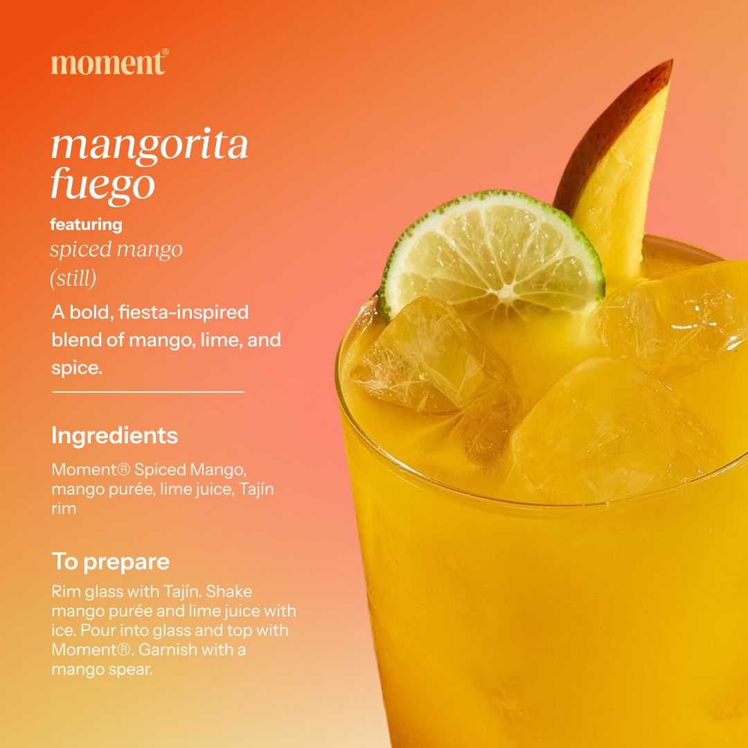 Recipe name: mangorita fuego
One line description: A bold, fiesta-inspired blend of mango, lime, and spice.
Featured Moment SKU: spiced mango (still)
Ingredients: Moment® Spiced Mango, mango purée, lime juice, Tajín rim
Numbered prep steps: Rim glass with Tajín. Shake mango purée and lime juice with ice. Pour into glass and top with Moment®. Garnish with a mango spear.