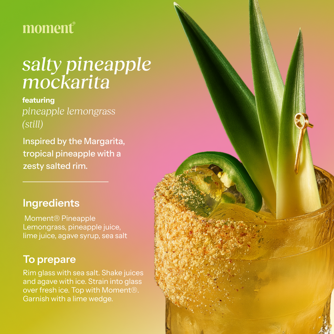 Recipe name: salty pineapple mockarita
One line description: Inspired by the Margarita, tropical pineapple with a zesty salted rim.
Featured Moment SKU: pineapple lemongrass (still)
Prep time and servings: Moment® Pineapple Lemongrass, pineapple juice, lime juice, agave syrup, sea salt
Numbered prep steps: Rim glass with sea salt. Shake juices and agave with ice. Strain into glass over fresh ice. Top with Moment®. Garnish with a lime wedge.